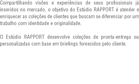 Compartilhando visões e experiências de seus profissionais já inseridos no mercado, o objetivo do Estúdio RAPPORT é atender e enriquecer as coleções de clientes que buscam se diferenciar por um trabalho com identidade e originalidade. O Estúdio RAPPORT desenvolve coleções de pronta-entrega ou personalizadas com base em briefings fornecidos pelo cliente.